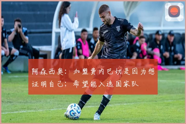 阿森西奥：加盟费内巴切是因为想证明自己；希望能入选国家队