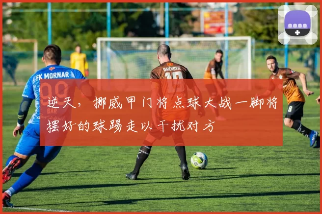 逆天，挪威甲门将点球大战一脚将摆好的球踢走以干扰对方