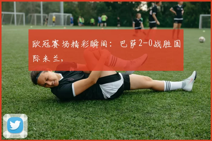 欧冠赛场精彩瞬间：巴萨2-0战胜国际米兰,