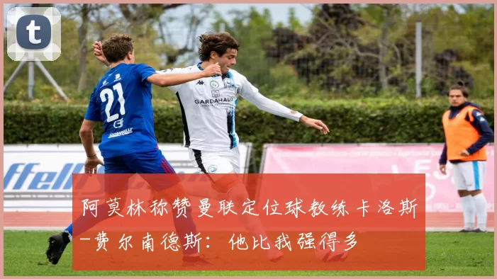 阿莫林称赞曼联定位球教练卡洛斯-费尔南德斯：他比我强得多