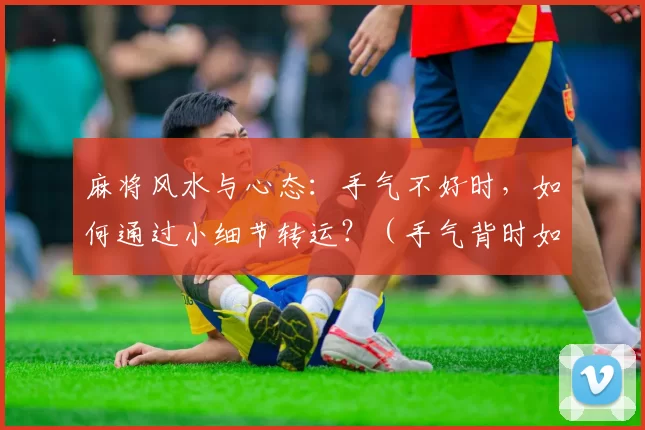 麻将风水与心态：手气不好时，如何通过小细节转运？（手气背时如何转运：麻将的风水与心态小细节）