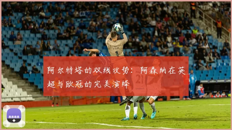 阿尔特塔的双线攻势：阿森纳在英超与欧冠的完美演绎