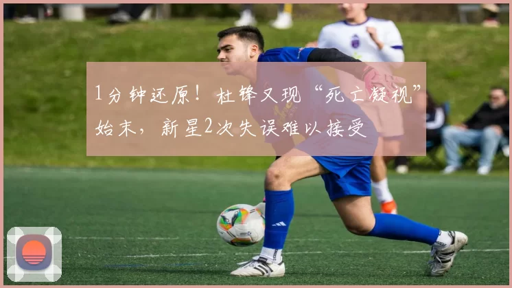 1分钟还原！杜锋又现“死亡凝视”始末，新星2次失误难以接受