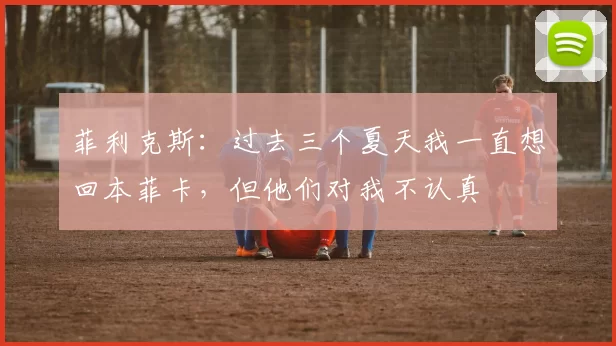 菲利克斯：过去三个夏天我一直想回本菲卡，但他们对我不认真