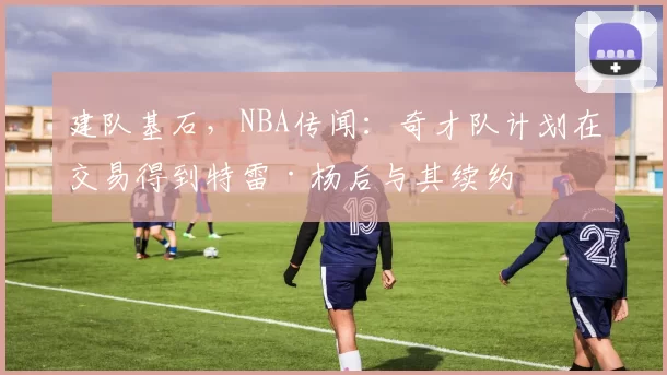 建队基石，NBA传闻：奇才队计划在交易得到特雷·杨后与其续约