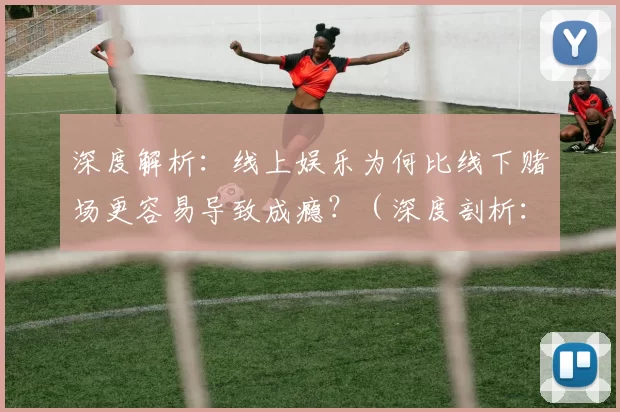 深度解析：线上娱乐为何比线下赌场更容易导致成瘾？（深度剖析：相比线下赌场，线上娱乐为何更易引发成瘾？）