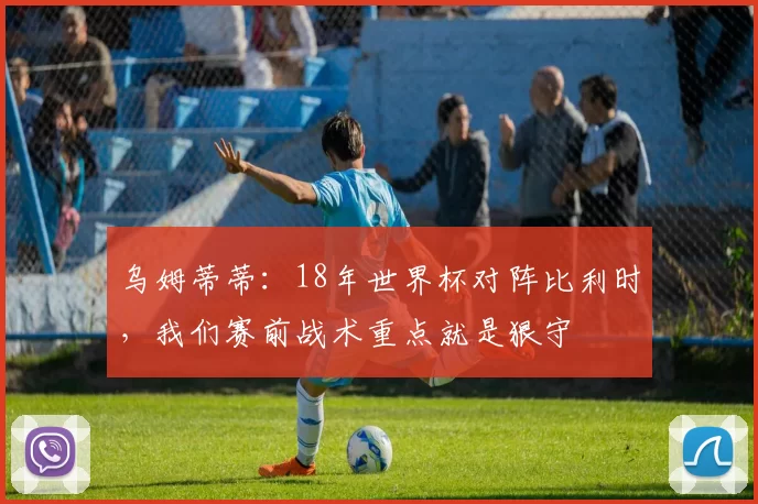 乌姆蒂蒂：18年世界杯对阵比利时，我们赛前战术重点就是狠守