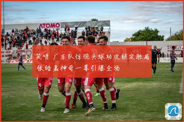 笑喷 广东队惊现头球助攻锁定胜局 张皓嘉神奇一幕引爆全场