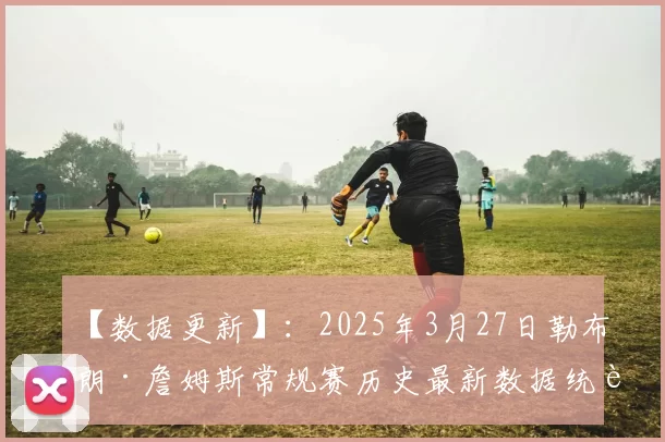 【数据更新】：2025年3月27日勒布朗·詹姆斯常规赛历史最新数据统计