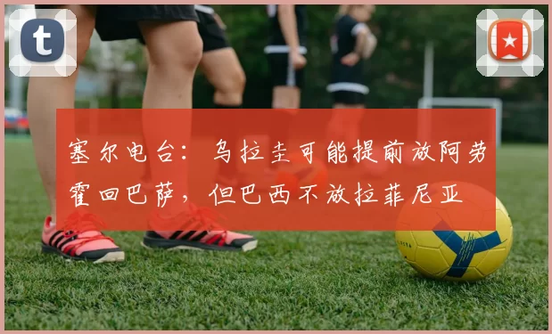 塞尔电台：乌拉圭可能提前放阿劳霍回巴萨，但巴西不放拉菲尼亚
