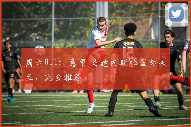 周六011：意甲 乌迪内斯VS国际米兰，比分推荐