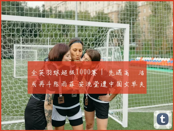 全英羽球超级1000赛｜ 先遇高昉洁或再斗陈雨菲 安洗莹遭中国女单夹击
