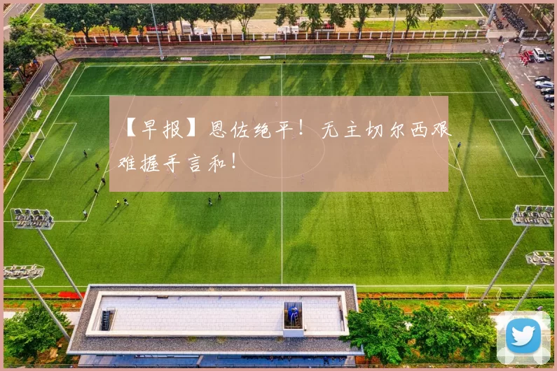 【早报】恩佐绝平！无主切尔西艰难握手言和！