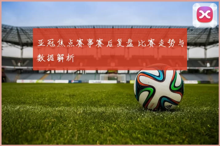 亚冠焦点赛事赛后复盘 比赛走势与数据解析