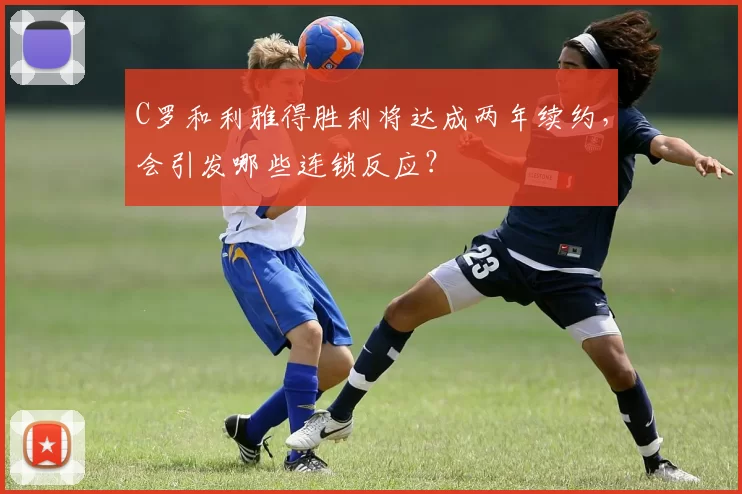 C罗和利雅得胜利将达成两年续约，会引发哪些连锁反应？