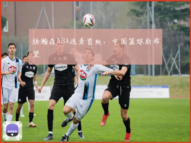 杨瀚森NBA选秀首轮，中国篮球新希望