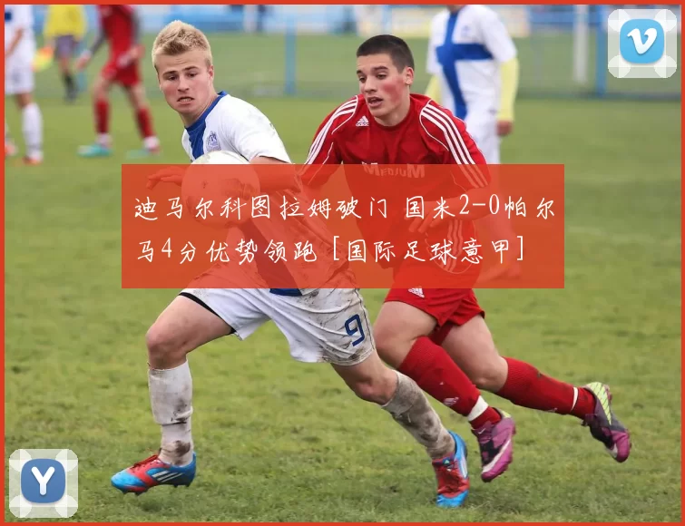 迪马尔科图拉姆破门 国米2-0帕尔马4分优势领跑 [国际足球意甲]