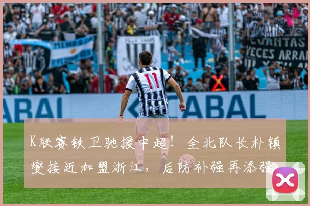 K联赛铁卫驰援中超！全北队长朴镇燮接近加盟浙江，后防补强再添强援