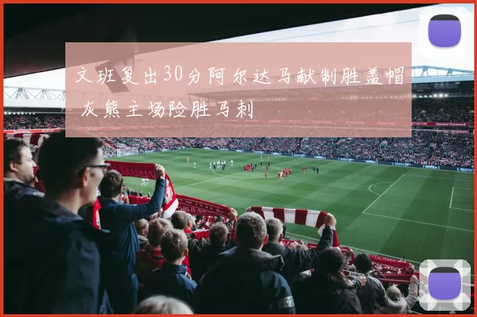 文班复出30分阿尔达马献制胜盖帽 灰熊主场险胜马刺