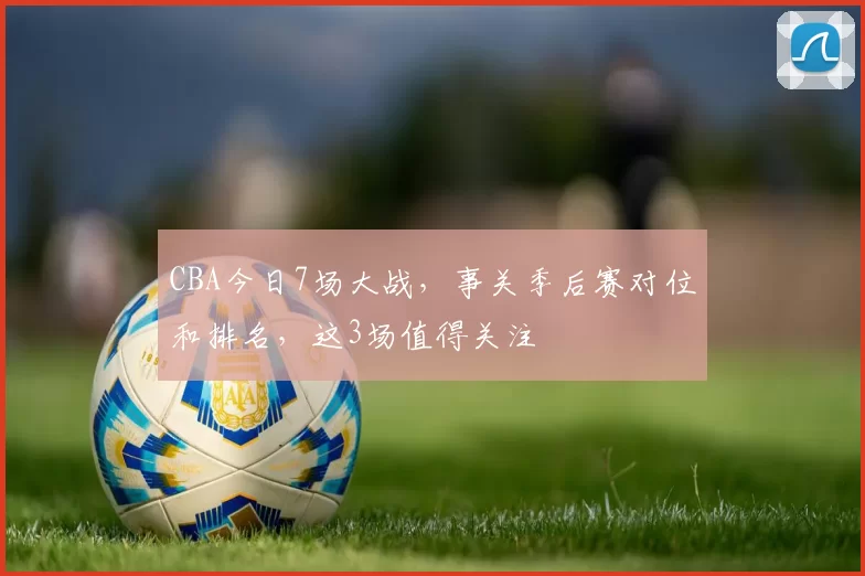 CBA今日7场大战，事关季后赛对位和排名，这3场值得关注