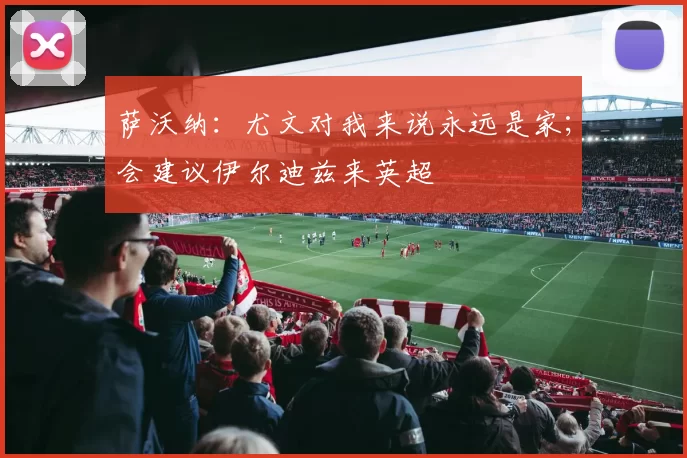 萨沃纳：尤文对我来说永远是家；会建议伊尔迪兹来英超