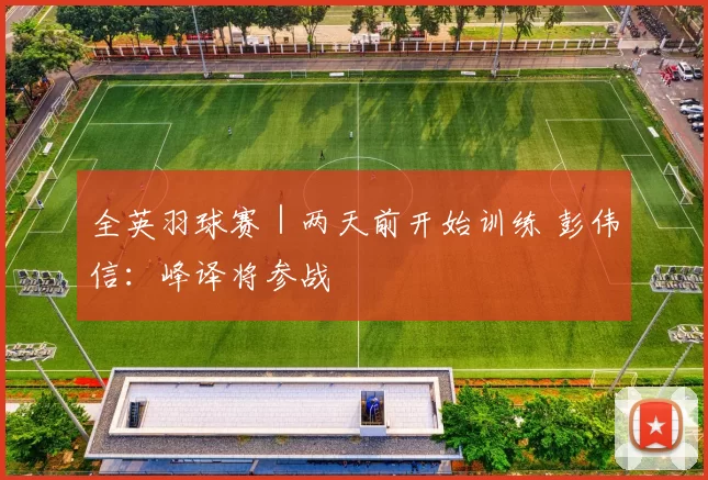 全英羽球赛｜两天前开始训练 彭伟信：峰译将参战