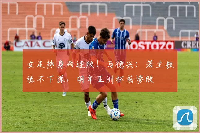 女足热身两连败！马德兴：若主教练不下课，明年亚洲杯或惨败