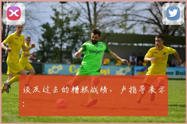 谈及过去的糟糕战绩，卢指导表示：