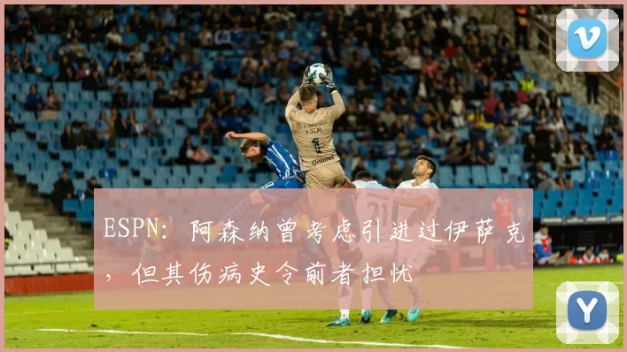 ESPN：阿森纳曾考虑引进过伊萨克，但其伤病史令前者担忧