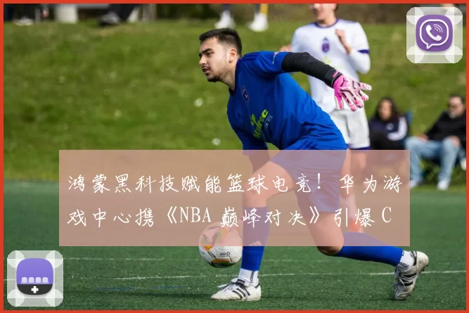 鸿蒙黑科技赋能篮球电竞！华为游戏中心携《NBA 巅峰对决》引爆 ChinaJoy 2025