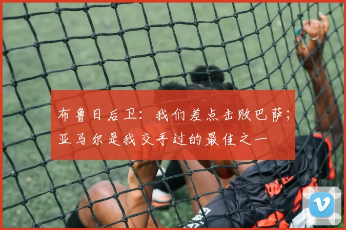 布鲁日后卫：我们差点击败巴萨；亚马尔是我交手过的最佳之一