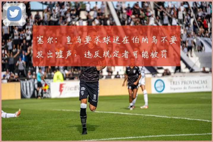 塞尔：皇马要求球迷在伯纳乌不要发出嘘声，违反规定者可能被罚