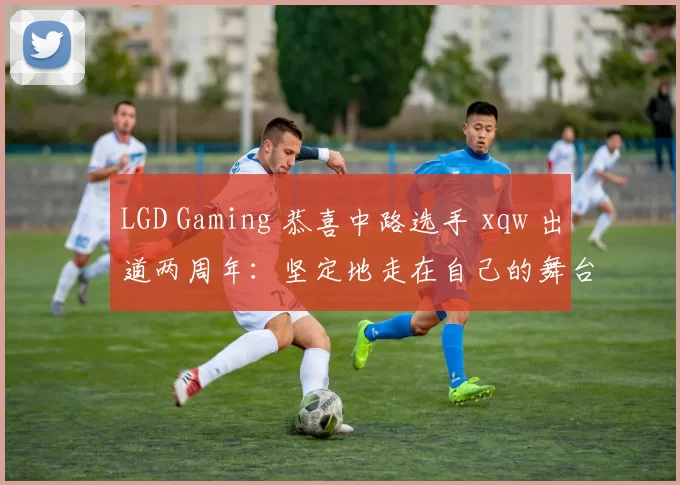 LGD Gaming 恭喜中路选手 xqw 出道两周年：坚定地走在自己的舞台上