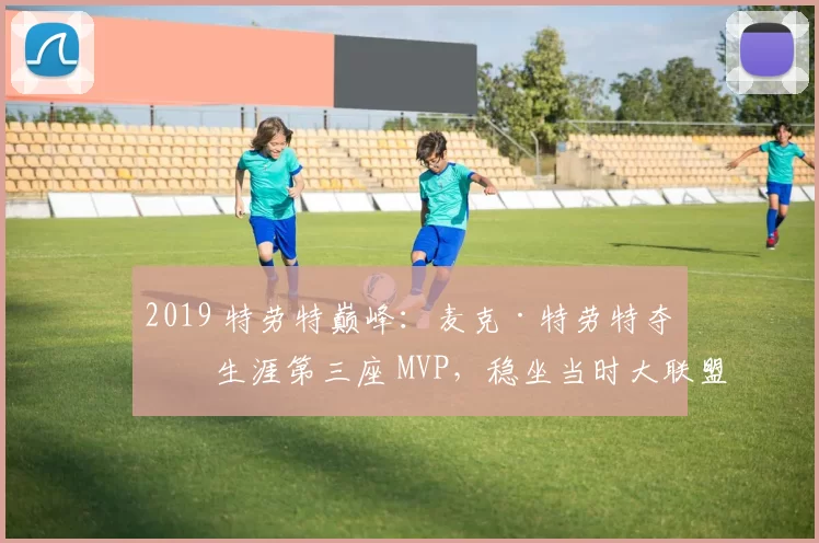 2019 特劳特巅峰：麦克·特劳特夺得生涯第三座 MVP，稳坐当时大联盟第一人