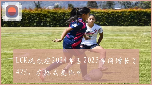 LCK观众在2024年至2025年间增长了42%，在格式变化中