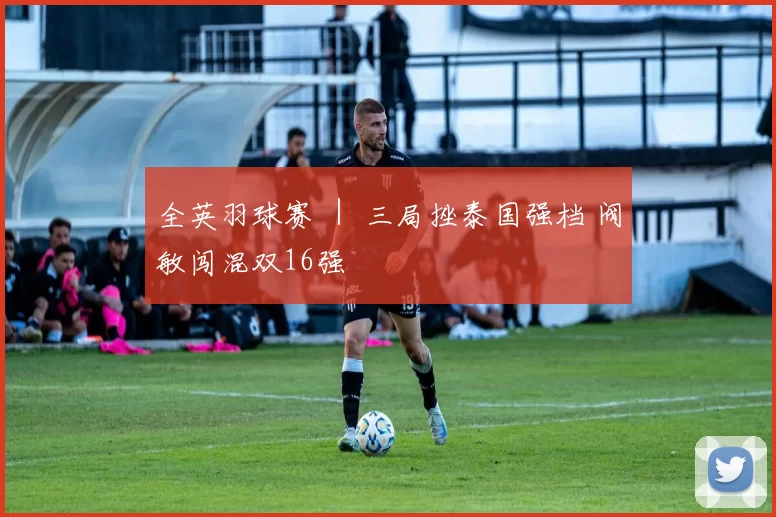 全英羽球赛 ｜ 三局挫泰国强档 阀敏闯混双16强